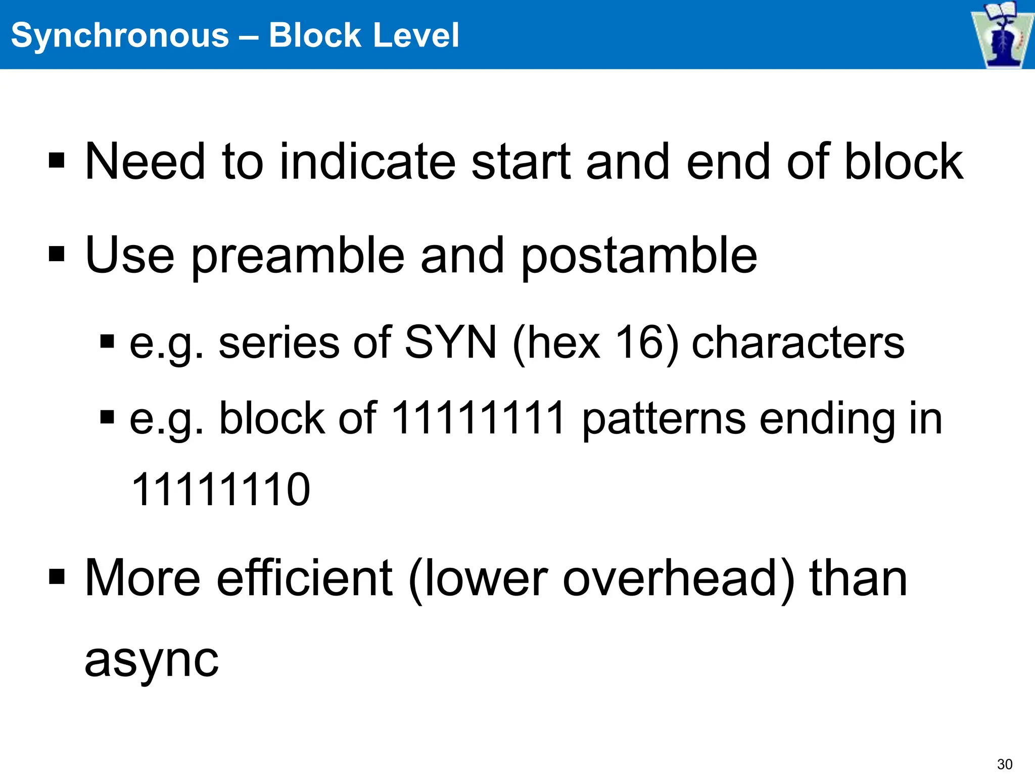 Synchronous – Block Level
 Need to indicate start and end of block
 Use preamble and postamble
 e.g. series of SYN (hex 16) characters
 e.g. block of 11111111 patterns ending in
11111110
 More efficient (lower overhead) than
async
30
 