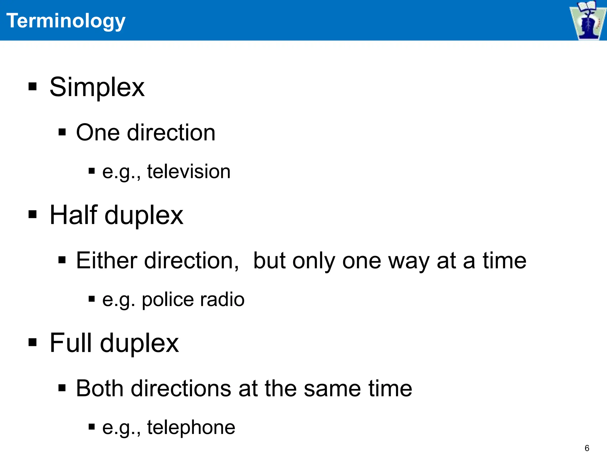 Terminology
 Simplex
 One direction
 e.g., television
 Half duplex
 Either direction, but only one way at a time
 e.g. police radio
 Full duplex
 Both directions at the same time
 e.g., telephone
6
 