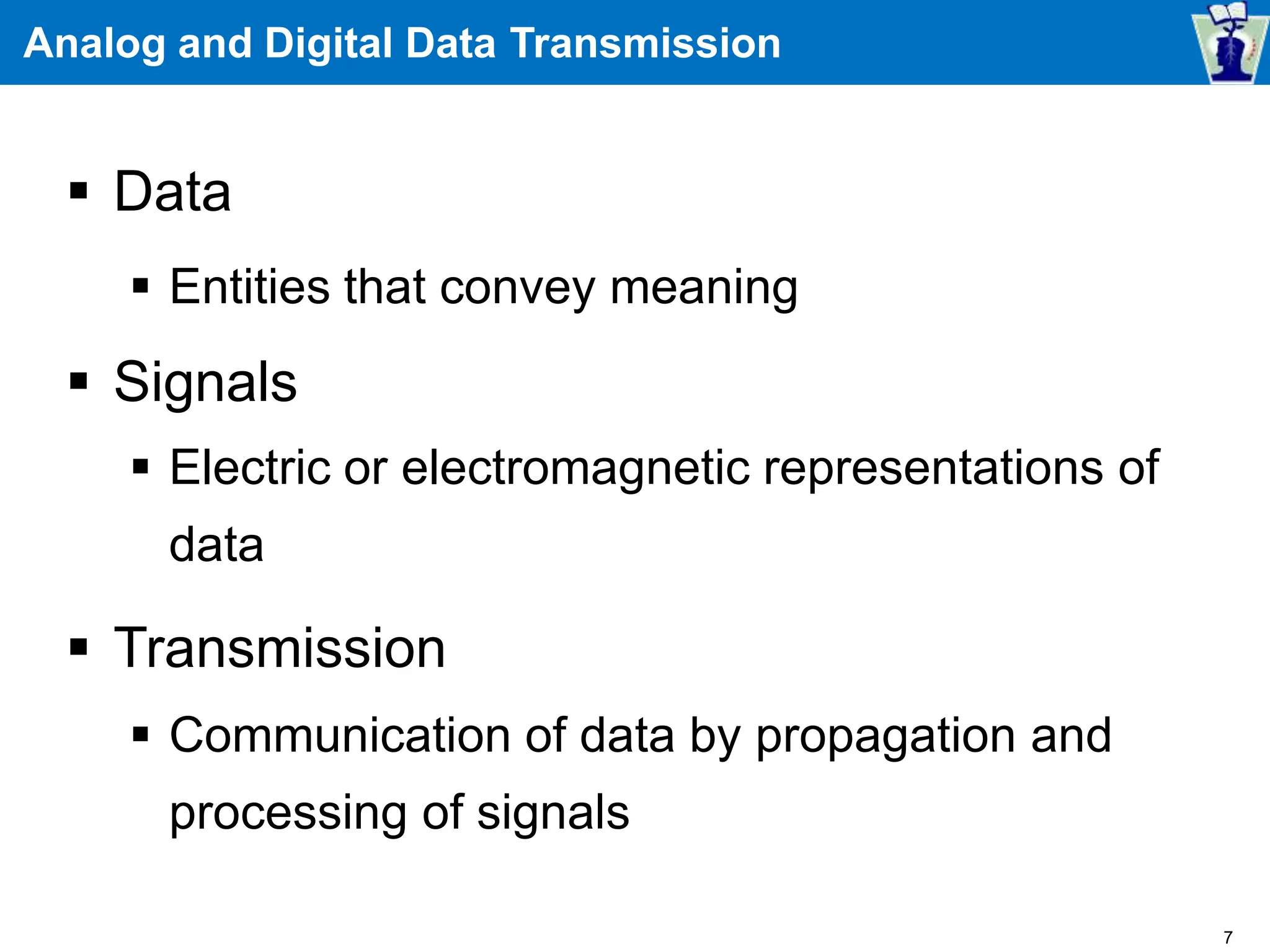 Analog and Digital Data Transmission
 Data
 Entities that convey meaning
 Signals
 Electric or electromagnetic representations of
data
 Transmission
 Communication of data by propagation and
processing of signals
7
 