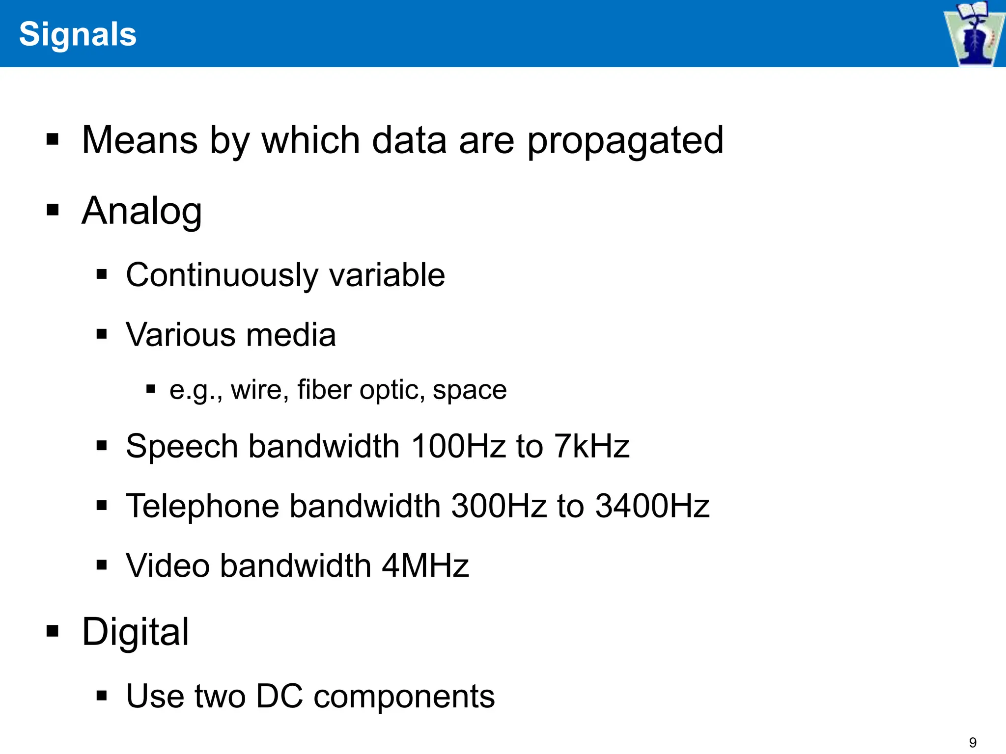 Signals
 Means by which data are propagated
 Analog
 Continuously variable
 Various media
 e.g., wire, fiber optic, space
 Speech bandwidth 100Hz to 7kHz
 Telephone bandwidth 300Hz to 3400Hz
 Video bandwidth 4MHz
 Digital
 Use two DC components
9
 