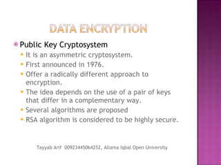 Public Key Cryptosystem It is an asymmetric cryptosystem. First announced in 1976. Offer a radically different approach to encryption. The idea depends on the use of a pair of keys that differ in a complementary way. Several algorithms are proposed RSA algorithm is considered to be highly secure. Tayyab Arif  00923445064252, Allama Iqbal Open University 
