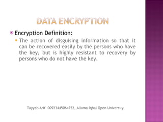 Encryption Definition: The action of disguising information so that it can be recovered easily by the persons who have the key, but is highly resistant to recovery by persons who do not have the key. Tayyab Arif  00923445064252, Allama Iqbal Open University 