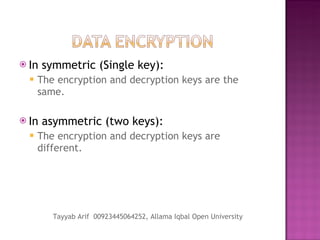 In symmetric (Single key): The encryption and decryption keys are the same. In asymmetric (two keys): The encryption and decryption keys are different.  Tayyab Arif  00923445064252, Allama Iqbal Open University 