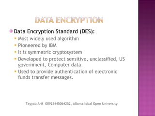 Data Encryption Standard (DES): Most widely used algorithm Pioneered by IBM It is symmetric cryptosystem Developed to protect sensitive, unclassified, US government, Computer data. Used to provide authentication of electronic funds transfer messages. Tayyab Arif  00923445064252, Allama Iqbal Open University 
