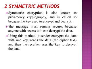  Symmetric encryption is also known as
private-key cryptography, and is called so
because the key used to encrypt and decrypt.
 the message must remain secure, because
anyone with access to it can decrypt the data.
 Using this method, a sender encrypts the data
with one key, sends the data (the cipher text)
and then the receiver uses the key to decrypt
the data.
 