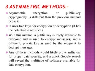  Asymmetric encryption, or public-key
cryptography, is different than the previous method
because.
 it uses two keys for encryption or decryption (it has
the potential to sec such).
 With this method, a public key is freely available to
everyone and is used to encrypt messages, and a
different, private key is used by the recipient to
decrypt messages.
 Any of these methods would likely prove sufficient
for proper data security, and a quick Google search
will reveal the multitude of software available for
data encryption.
 