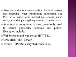  .Data encryption is a necessity (both for legal reasons
and otherwise) when transmitting information like
PHI, so no matter what method you choose, make
sure you’re doing everything you can to protect data.
 Asymmetric encryption is most commonly used
to secure physically separate end points.
Examples include:
 Web browser and web server (HTTPS).
 VPN client and server.
 Secure FTP (SSL encrypted connection).
 