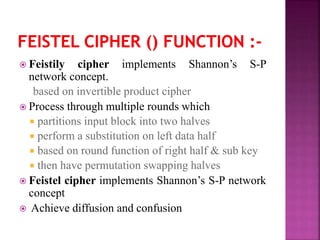  Feistily cipher implements Shannon’s S-P
network concept.
based on invertible product cipher
 Process through multiple rounds which
 partitions input block into two halves
 perform a substitution on left data half
 based on round function of right half & sub key
 then have permutation swapping halves
 Feistel cipher implements Shannon’s S-P network
concept
 Achieve diffusion and confusion
 