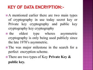  A mentioned earlier there are two main types
of cryptography in use today secret key or
Private key cryptography and public key
cryptography key cryptography
 the oldest type wheres asymmetric
cryptography is only being used publicly since
the late 1970’s asymmetric.
 The was major milestone in the search for a
perfect encryption scheme.
 There are two types of Key Private Key &
public key.
 