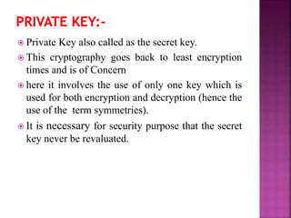  Private Key also called as the secret key.
 This cryptography goes back to least encryption
times and is of Concern
 here it involves the use of only one key which is
used for both encryption and decryption (hence the
use of the term symmetries).
 It is necessary for security purpose that the secret
key never be revaluated.
 