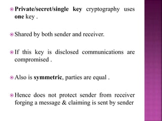  Private/secret/single key cryptography uses
one key .
 Shared by both sender and receiver.
 If this key is disclosed communications are
compromised .
 Also is symmetric, parties are equal .
 Hence does not protect sender from receiver
forging a message & claiming is sent by sender
 