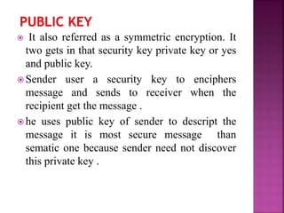  It also referred as a symmetric encryption. It
two gets in that security key private key or yes
and public key.
 Sender user a security key to enciphers
message and sends to receiver when the
recipient get the message .
 he uses public key of sender to descript the
message it is most secure message than
sematic one because sender need not discover
this private key .
 