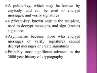 A public-key, which may be known by
anybody, and can be used to encrypt
messages, and verify signatures
a private-key, known only to the recipient,
used to decrypt messages, and sign (create)
signatures
Asymmetric because those who encrypt
messages or verify signatures cannot
decrypt messages or create signatures
Probably most significant advance in the
3000 year history of cryptography
 