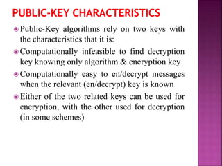  Public-Key algorithms rely on two keys with
the characteristics that it is:
 Computationally infeasible to find decryption
key knowing only algorithm & encryption key
 Computationally easy to en/decrypt messages
when the relevant (en/decrypt) key is known
 Either of the two related keys can be used for
encryption, with the other used for decryption
(in some schemes)
 