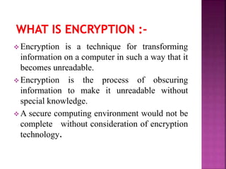  Encryption is a technique for transforming
information on a computer in such a way that it
becomes unreadable.
 Encryption is the process of obscuring
information to make it unreadable without
special knowledge.
 A secure computing environment would not be
complete without consideration of encryption
technology.
 
