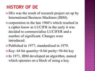 DEs was the result of research project set up by
International Business Machines (IBM).
 corporation in the late 1960’s which resulted in
a cipher know as LUCIFR in the early it was
decided to commercialise LUCIFER and a
number of significant. Changes were
introduced.
 Published in 1977, standardized in 1979.
 Key: 64 bit quantity=8-bit parity+56-bit key
 In 1971, IBM developed an algorithm, named
which operates on a block of using a key.
 