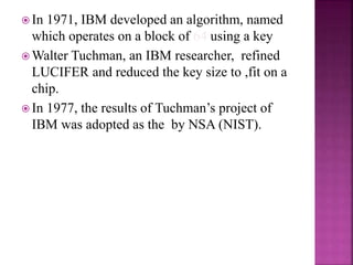  In 1971, IBM developed an algorithm, named
which operates on a block of 64 using a key
 Walter Tuchman, an IBM researcher, refined
LUCIFER and reduced the key size to ,fit on a
chip.
 In 1977, the results of Tuchman’s project of
IBM was adopted as the by NSA (NIST).
 
