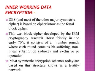  DES (and most of the other major symmetric
cipher) is based on cipher know as the festal
block cipher.
 This was block cipher developed by the IBM
cryptography research Horst feistily in the
early 70’s. it consists of a number rounds
where each round contains bit-suffering, non-
linear substitution (s-boxe) and exclusive or
operation.
 Most symmetric encryption schemes today are
based on this structure knows as a feistily
network.
 
