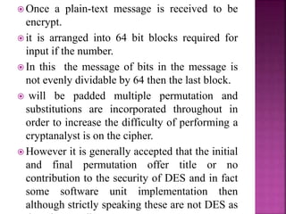  Once a plain-text message is received to be
encrypt.
 it is arranged into 64 bit blocks required for
input if the number.
 In this the message of bits in the message is
not evenly dividable by 64 then the last block.
 will be padded multiple permutation and
substitutions are incorporated throughout in
order to increase the difficulty of performing a
cryptanalyst is on the cipher.
 However it is generally accepted that the initial
and final permutation offer title or no
contribution to the security of DES and in fact
some software unit implementation then
although strictly speaking these are not DES as
 