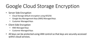 Google Cloud Storage Encryption
• Server Side Encryption
• Cloud Storage default encryption using AES256
• Google Key Management Keys (KMS) Managed Keys
• Customer Managed Keys
• Client Side Encryption
• KMS Managed Keys
• Customer Managed Keys
• All keys can be protected using IAM control so that keys are securely accessed
within cloud services.
 