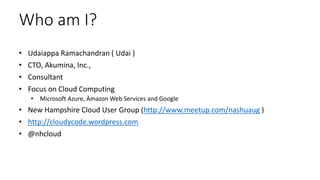 Who am I?
• Udaiappa Ramachandran ( Udai )
• CTO, Akumina, Inc.,
• Consultant
• Focus on Cloud Computing
• Microsoft Azure, Amazon Web Services and Google
• New Hampshire Cloud User Group (http://www.meetup.com/nashuaug )
• http://cloudycode.wordpress.com
• @nhcloud
 