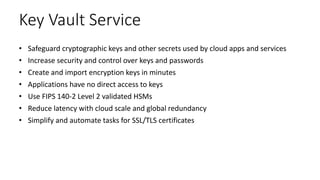 Key Vault Service
• Safeguard cryptographic keys and other secrets used by cloud apps and services
• Increase security and control over keys and passwords
• Create and import encryption keys in minutes
• Applications have no direct access to keys
• Use FIPS 140-2 Level 2 validated HSMs
• Reduce latency with cloud scale and global redundancy
• Simplify and automate tasks for SSL/TLS certificates
 