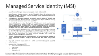 Managed Service Identity (MSI)
• Azure Resource Manager receives a message to enable MSI on a VM.
• Azure Resource Manager creates a Service Principal in Azure AD to represent the
identity of the VM. The Service Principal is created in the Azure AD tenant that is
trusted by this subscription.
• Azure Resource Manager configures the Service Principal details in the MSI VM
Extension of the VM. This step includes configuring client ID and certificate used by
the extension to get access tokens from Azure AD.
• Now that the Service Principal identity of the VM is known, it can be granted access
to Azure resources. For example, if your code needs to call Azure Resource Manager,
then you would assign the VM’s Service Principal the appropriate role using Role-
Based Access Control (RBAC) in Azure AD. If your code needs to call Key Vault, then
you would grant your code access to the specific secret or key in Key Vault.
• Your code running on the VM requests a token from a local endpoint that is hosted
by the MSI VM extension: http://localhost:50342/oauth2/token. The resource
parameter specifies the service to which the token is sent. For example, if you want
your code to authenticate to Azure Resource Manager, you would use
resource=https://management.azure.com/.
• The MSI VM Extension uses its configured client ID and certificate to request an
access token from Azure AD. Azure AD returns a JSON Web Token (JWT) access
token.
• Your code sends the access token on a call to a service that supports Azure AD
authentication.
• Azure services that supports MSI
• Virtual Machines (Windows and Linux)
• App Services
• Functions
• Data Factory V2
Source: https://docs.microsoft.com/en-us/azure/active-directory/managed-service-identity/overview
 