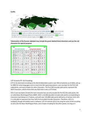 7
Cyrillic
Tokenization of the Russian alphabet may include the green (dotted lines) characters and use the red
characters for special purposes
UTF-8 and UTF-16 Encoding
UTF-8, the dominant encoding on the World Wide Web (used in over 95% of websites as of 2020, and up
to 100% for some languages) and on most Unix-like operating systems, uses one byte for the first 128
code points, and up to 4 bytes for other characters. The first 128 Unicode code points represent the
ASCII characters, which means that any ASCII text is also a UTF-8 text.
UCS-2 uses two bytes (16 bits) for each character but can only encode the first 65,536 code points, the
so-called Basic Multilingual Plane (BMP). With 1,112,064 possible Unicode code points corresponding to
characters (see below) on 17 planes, and with over 143,000 code points defined as of version 13.0, UCS-
2 is only able to represent less than half of all encoded Unicode characters. Therefore, UCS-2 is
outdated, though still widely used in software. UTF-16 extends UCS-2, by using the same 16-bit encoding
as UCS-2 for the Basic Multilingual Plane, and a 4-byte encoding for the other planes. As long as it
 