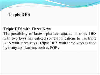 Triple DES
Triple DES with Three Keys
The possibility of known-plaintext attacks on triple DES
with two keys has enticed some applications to use triple
DES with three keys. Triple DES with three keys is used
by many applications such as PGP .
 