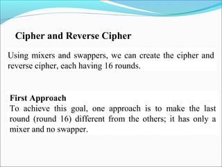 Using mixers and swappers, we can create the cipher and
reverse cipher, each having 16 rounds.
Cipher and Reverse Cipher
First Approach
To achieve this goal, one approach is to make the last
round (round 16) different from the others; it has only a
mixer and no swapper.
 