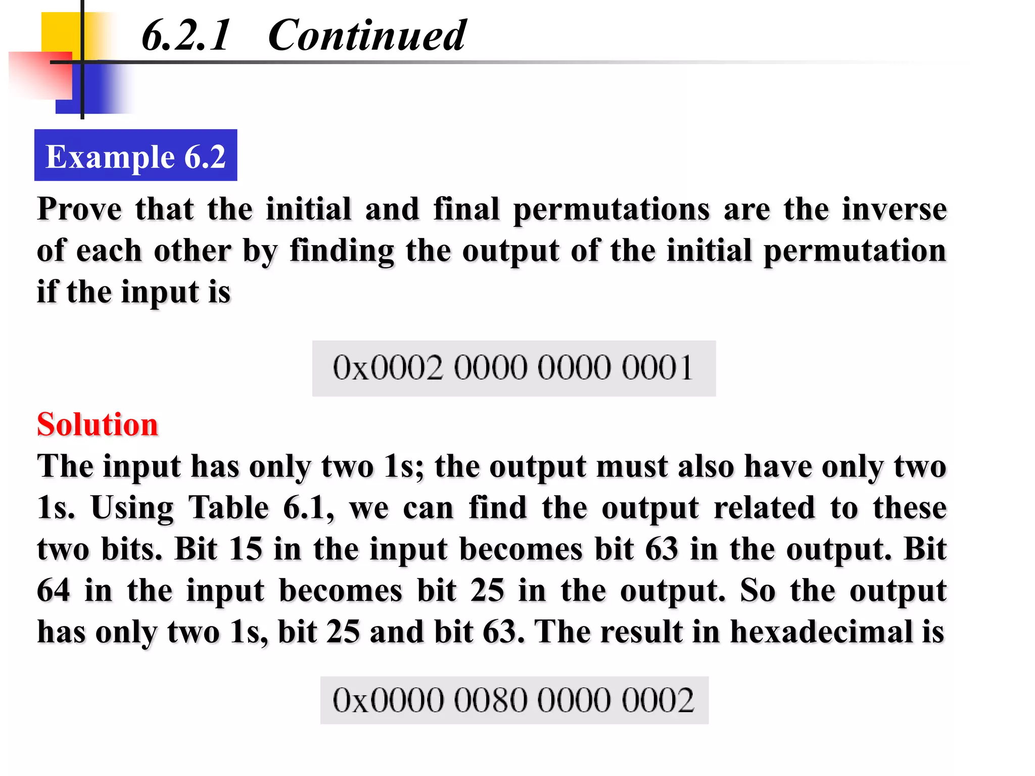 Example 6.2
6.2.1 Continued
Prove that the initial and final permutations are the inverse
of each other by finding the output of the initial permutation
if the input is
The input has only two 1s; the output must also have only two
1s. Using Table 6.1, we can find the output related to these
two bits. Bit 15 in the input becomes bit 63 in the output. Bit
64 in the input becomes bit 25 in the output. So the output
has only two 1s, bit 25 and bit 63. The result in hexadecimal is
Solution
 