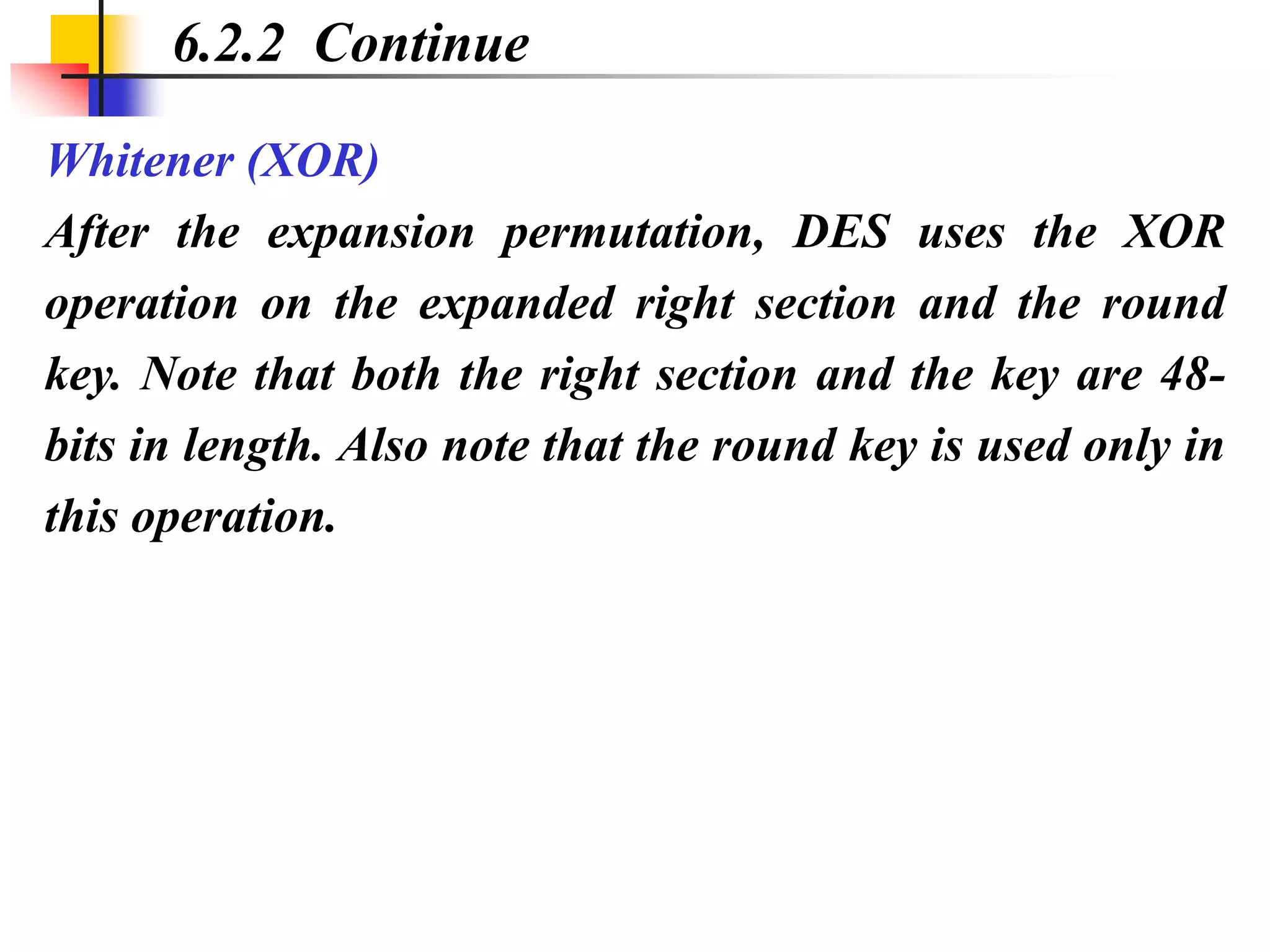 Whitener (XOR)
After the expansion permutation, DES uses the XOR
operation on the expanded right section and the round
key. Note that both the right section and the key are 48-
bits in length. Also note that the round key is used only in
this operation.
6.2.2 Continue
 