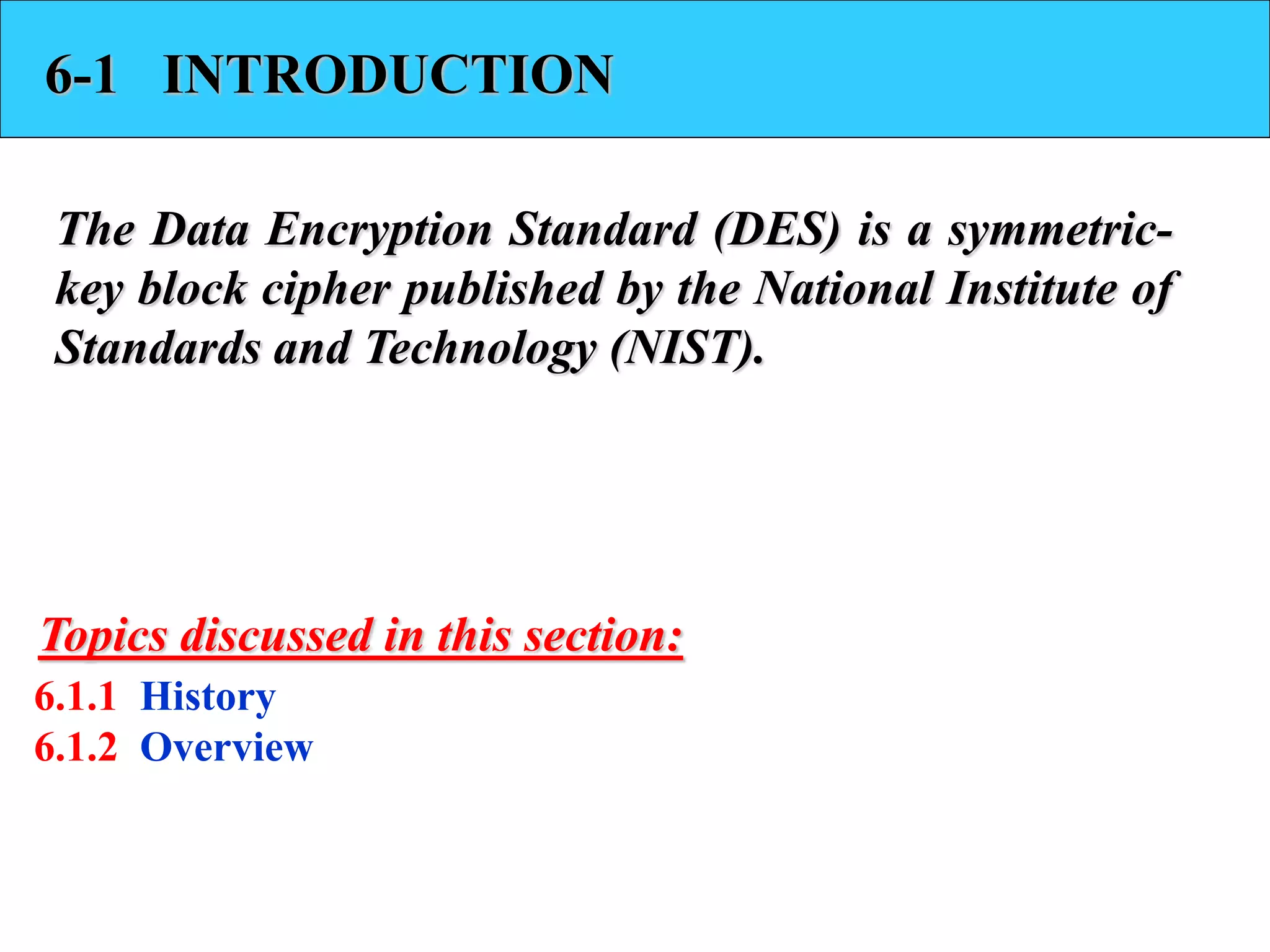6-1 INTRODUCTION
The Data Encryption Standard (DES) is a symmetric-
key block cipher published by the National Institute of
Standards and Technology (NIST).
6.1.1 History
6.1.2 Overview
Topics discussed in this section:
 