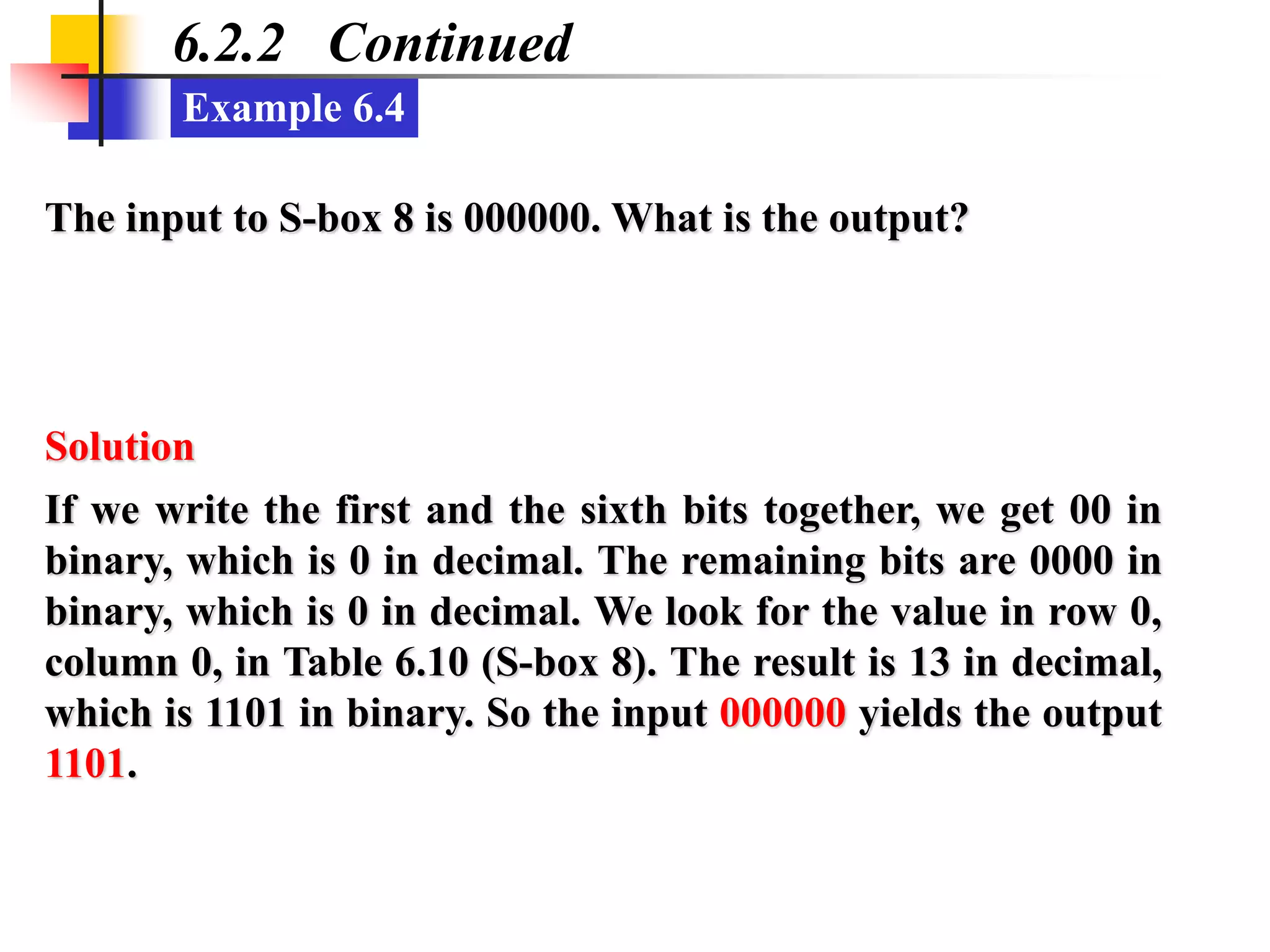 Example 6.4
6.2.2 Continued
The input to S-box 8 is 000000. What is the output?
If we write the first and the sixth bits together, we get 00 in
binary, which is 0 in decimal. The remaining bits are 0000 in
binary, which is 0 in decimal. We look for the value in row 0,
column 0, in Table 6.10 (S-box 8). The result is 13 in decimal,
which is 1101 in binary. So the input 000000 yields the output
1101.
Solution
 