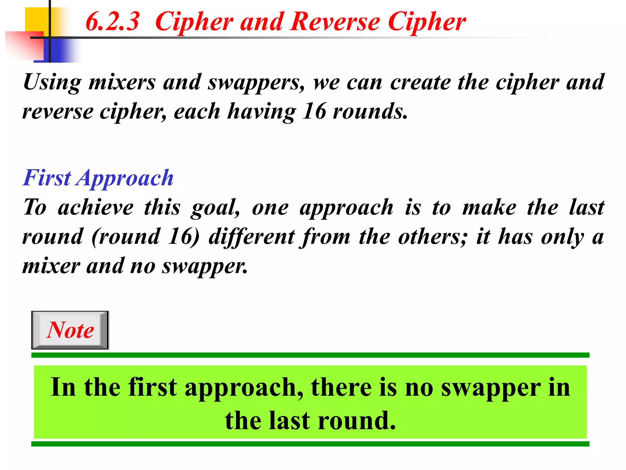 Using mixers and swappers, we can create the cipher and
reverse cipher, each having 16 rounds.
6.2.3 Cipher and Reverse Cipher
First Approach
To achieve this goal, one approach is to make the last
round (round 16) different from the others; it has only a
mixer and no swapper.
In the first approach, there is no swapper in
the last round.
Note
 