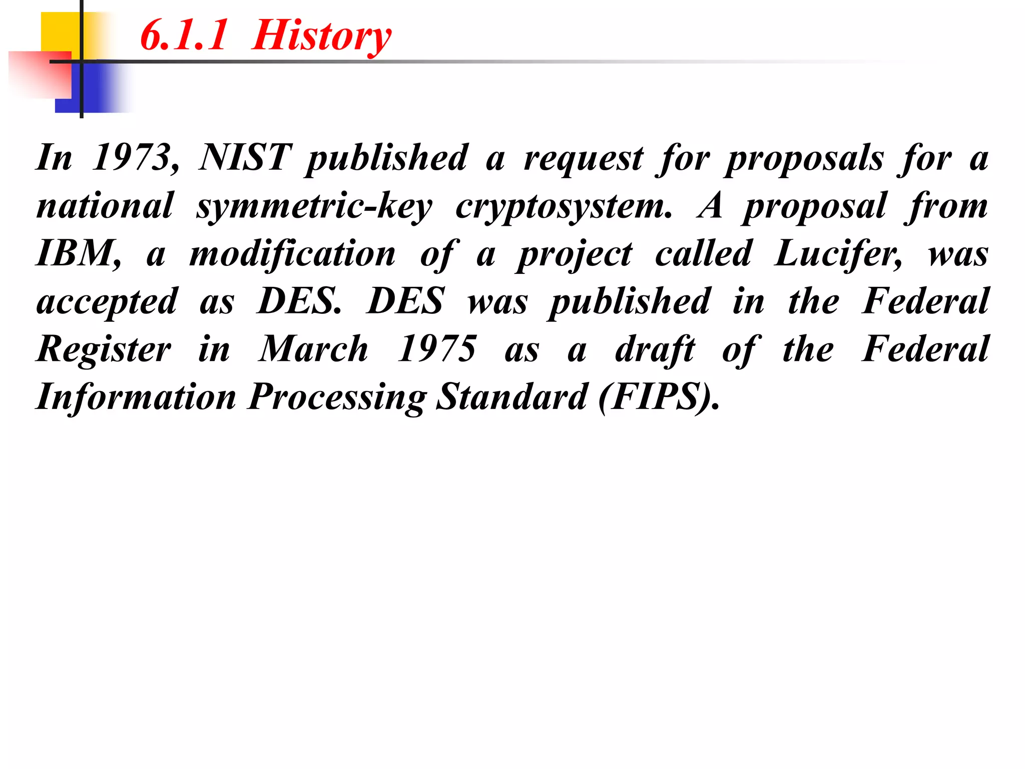 In 1973, NIST published a request for proposals for a
national symmetric-key cryptosystem. A proposal from
IBM, a modification of a project called Lucifer, was
accepted as DES. DES was published in the Federal
Register in March 1975 as a draft of the Federal
Information Processing Standard (FIPS).
6.1.1 History
 