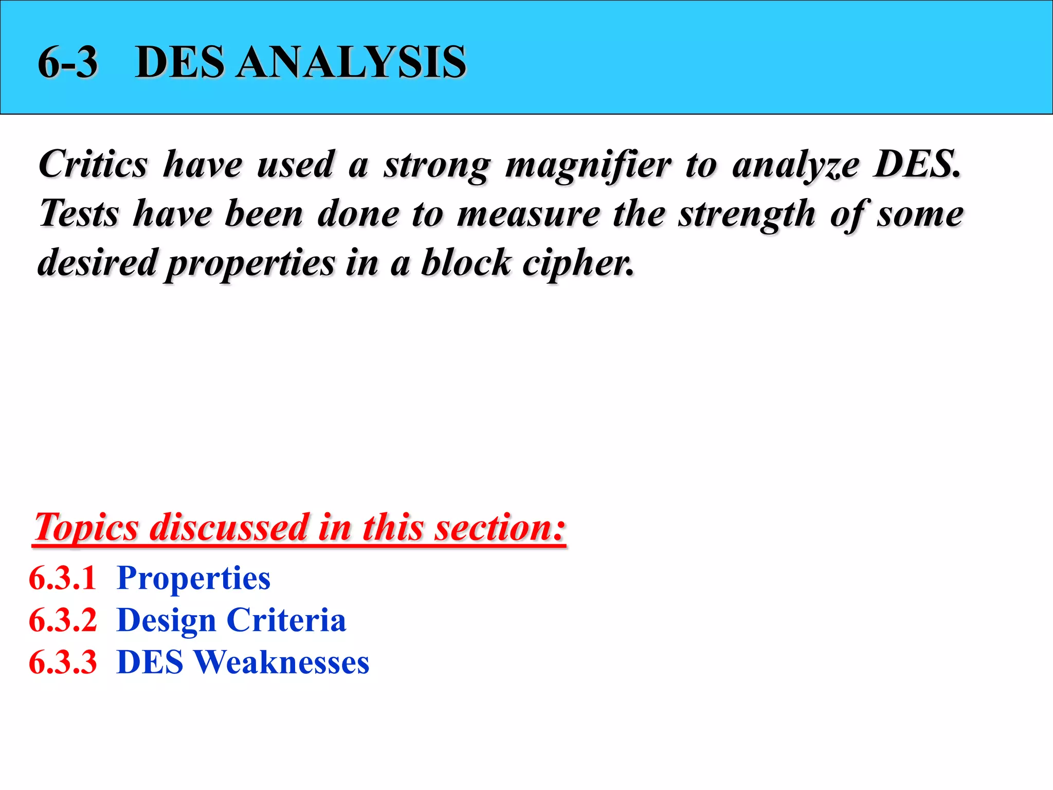 6-3 DES ANALYSIS
Critics have used a strong magnifier to analyze DES.
Tests have been done to measure the strength of some
desired properties in a block cipher.
6.3.1 Properties
6.3.2 Design Criteria
6.3.3 DES Weaknesses
Topics discussed in this section:
 