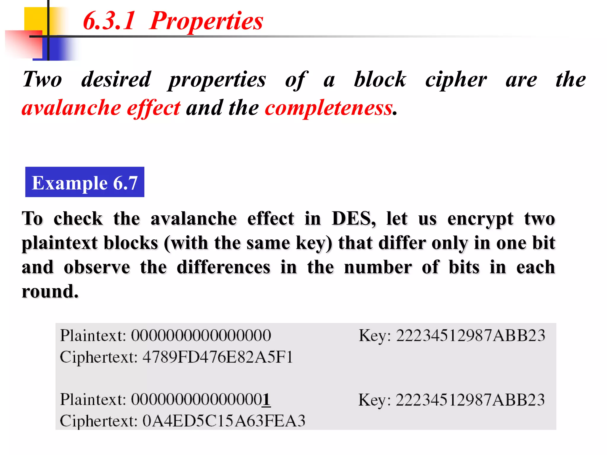 Two desired properties of a block cipher are the
avalanche effect and the completeness.
6.3.1 Properties
Example 6.7
To check the avalanche effect in DES, let us encrypt two
plaintext blocks (with the same key) that differ only in one bit
and observe the differences in the number of bits in each
round.
 