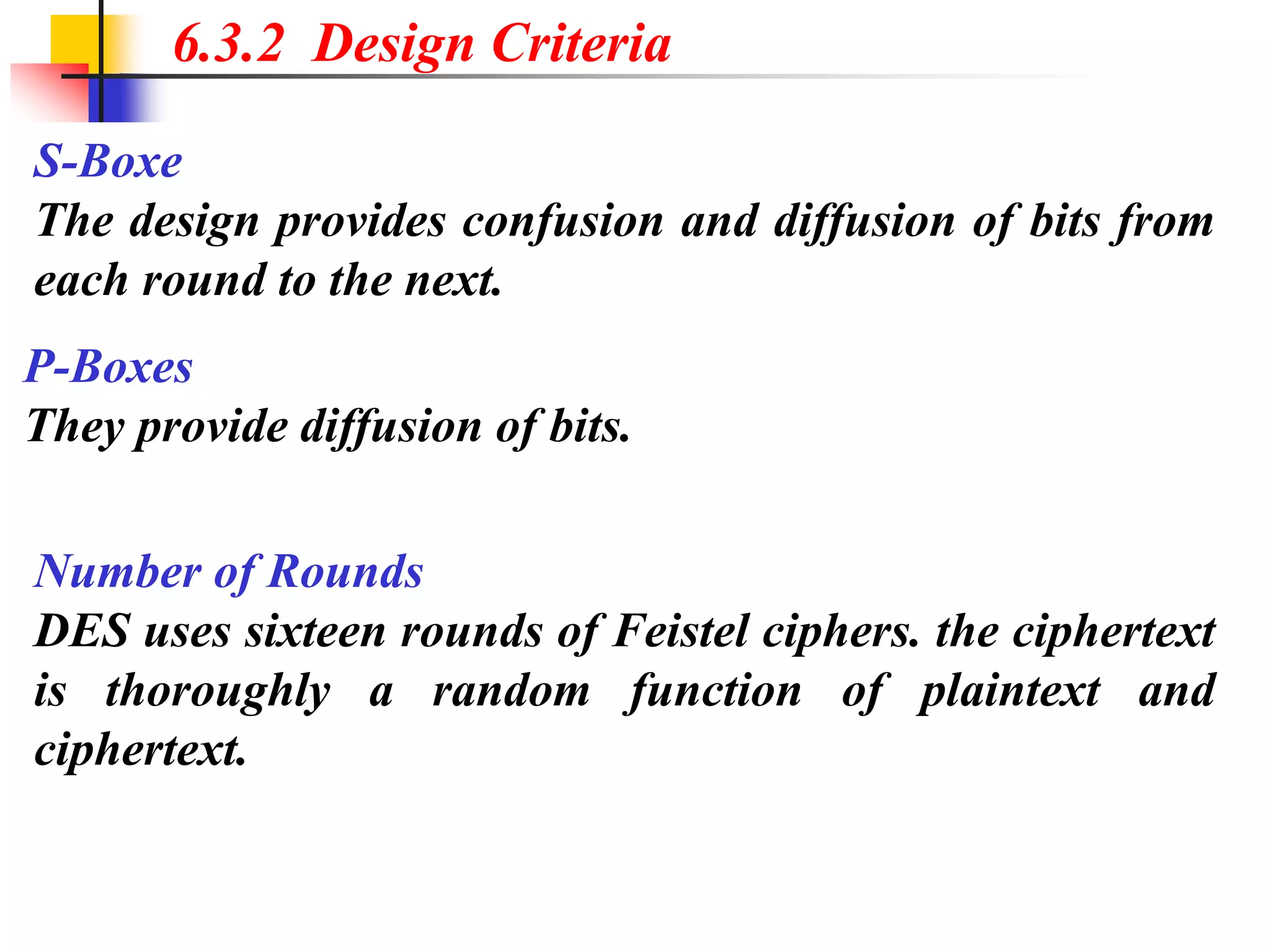 6.3.2 Design Criteria
S-Boxe
The design provides confusion and diffusion of bits from
each round to the next.
P-Boxes
They provide diffusion of bits.
Number of Rounds
DES uses sixteen rounds of Feistel ciphers. the ciphertext
is thoroughly a random function of plaintext and
ciphertext.
 
