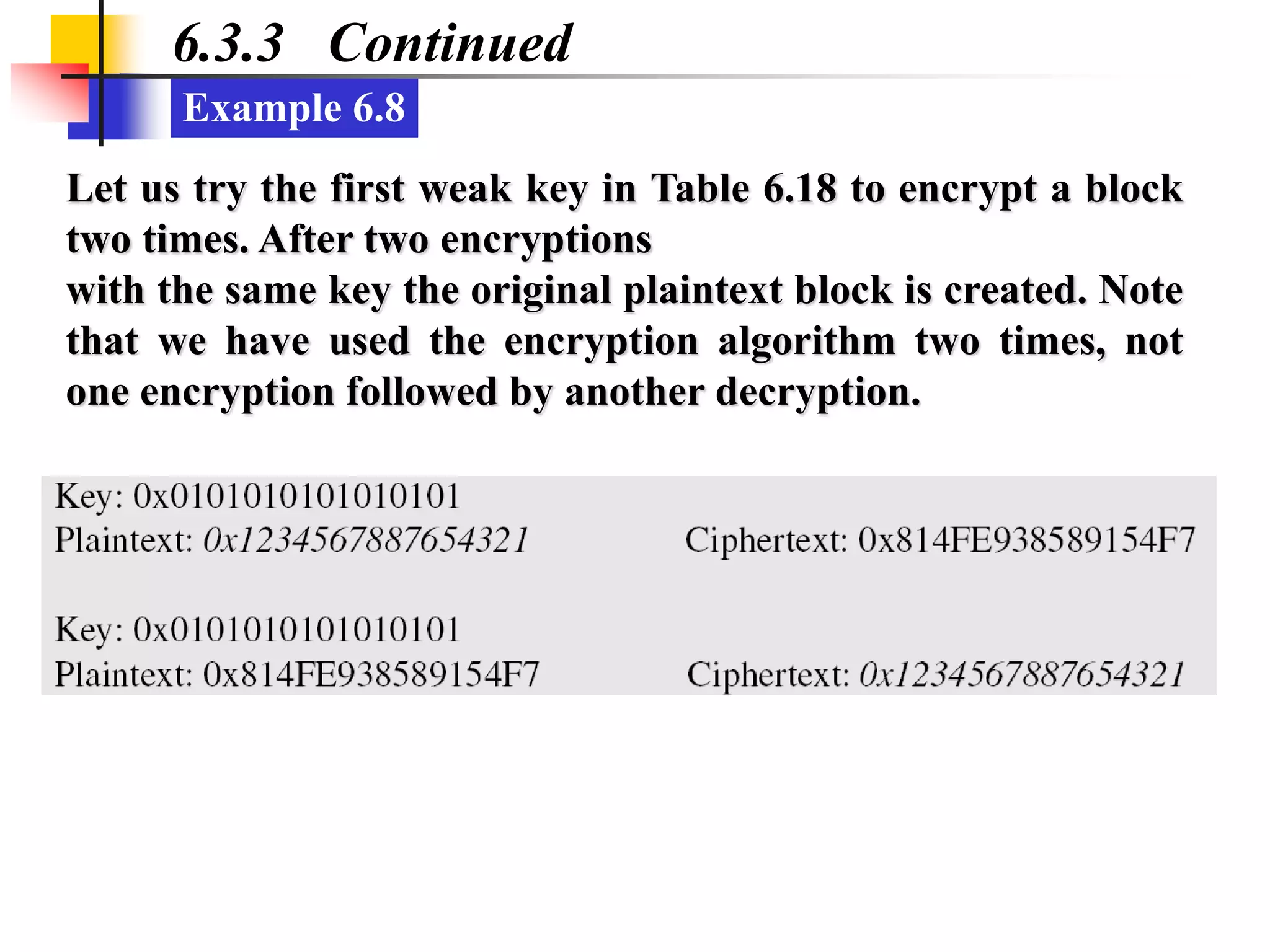 Example 6.8
6.3.3 Continued
Let us try the first weak key in Table 6.18 to encrypt a block
two times. After two encryptions
with the same key the original plaintext block is created. Note
that we have used the encryption algorithm two times, not
one encryption followed by another decryption.
 