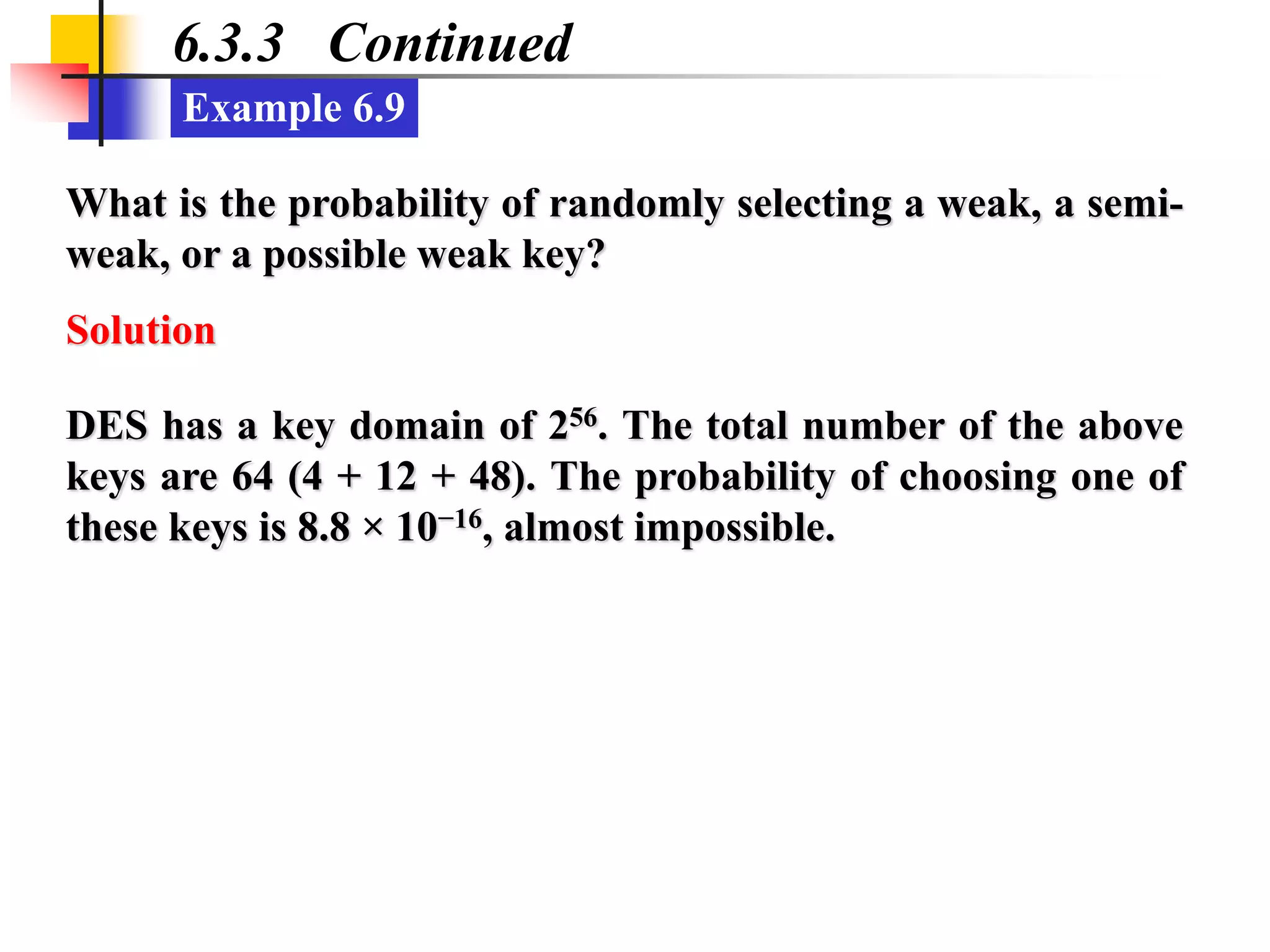 Example 6.9
6.3.3 Continued
What is the probability of randomly selecting a weak, a semi-
weak, or a possible weak key?
Solution
DES has a key domain of 256. The total number of the above
keys are 64 (4 + 12 + 48). The probability of choosing one of
these keys is 8.8 × 10−16, almost impossible.
 