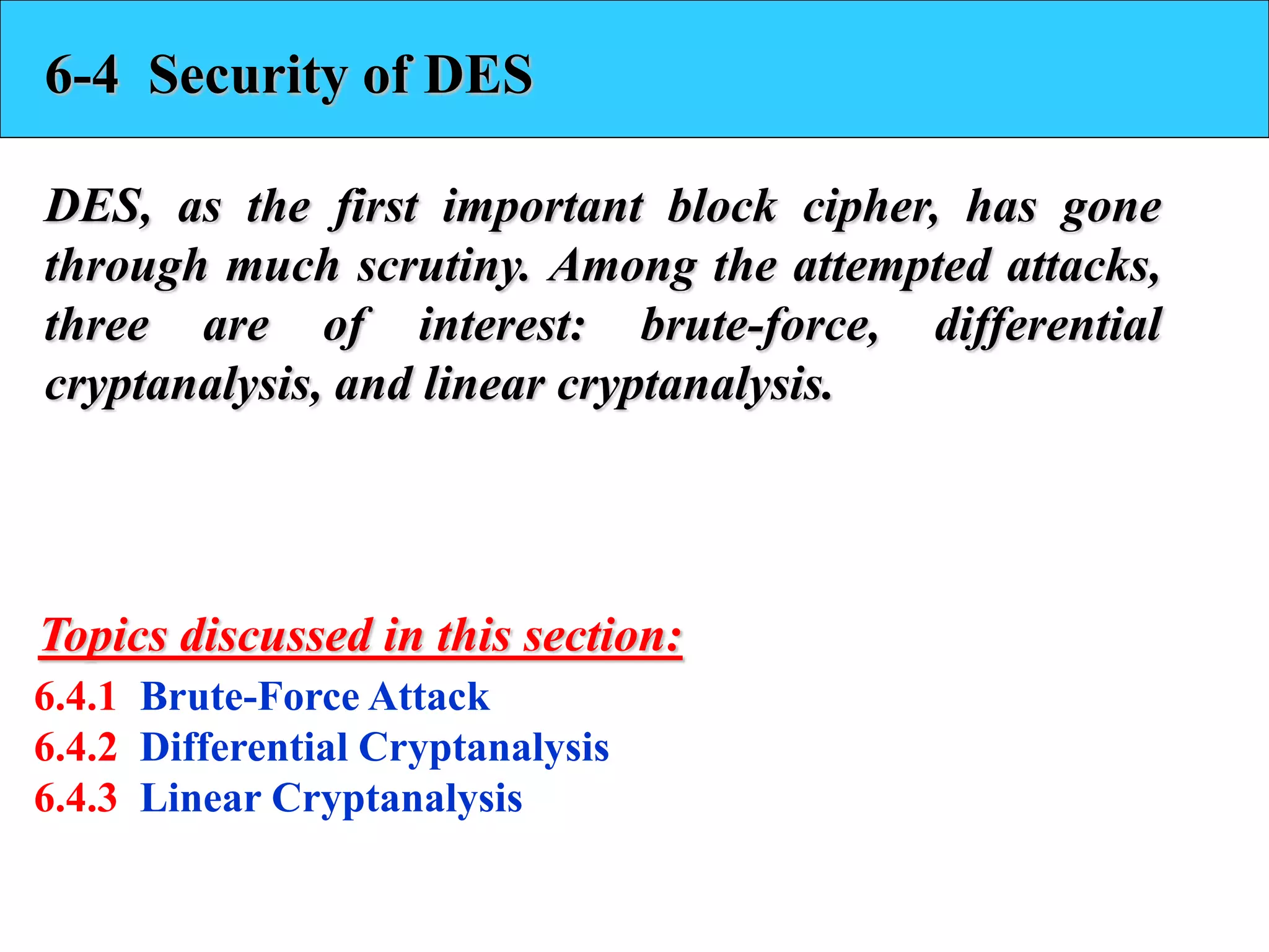 6-4 Security of DES
DES, as the first important block cipher, has gone
through much scrutiny. Among the attempted attacks,
three are of interest: brute-force, differential
cryptanalysis, and linear cryptanalysis.
6.4.1 Brute-Force Attack
6.4.2 Differential Cryptanalysis
6.4.3 Linear Cryptanalysis
Topics discussed in this section:
 