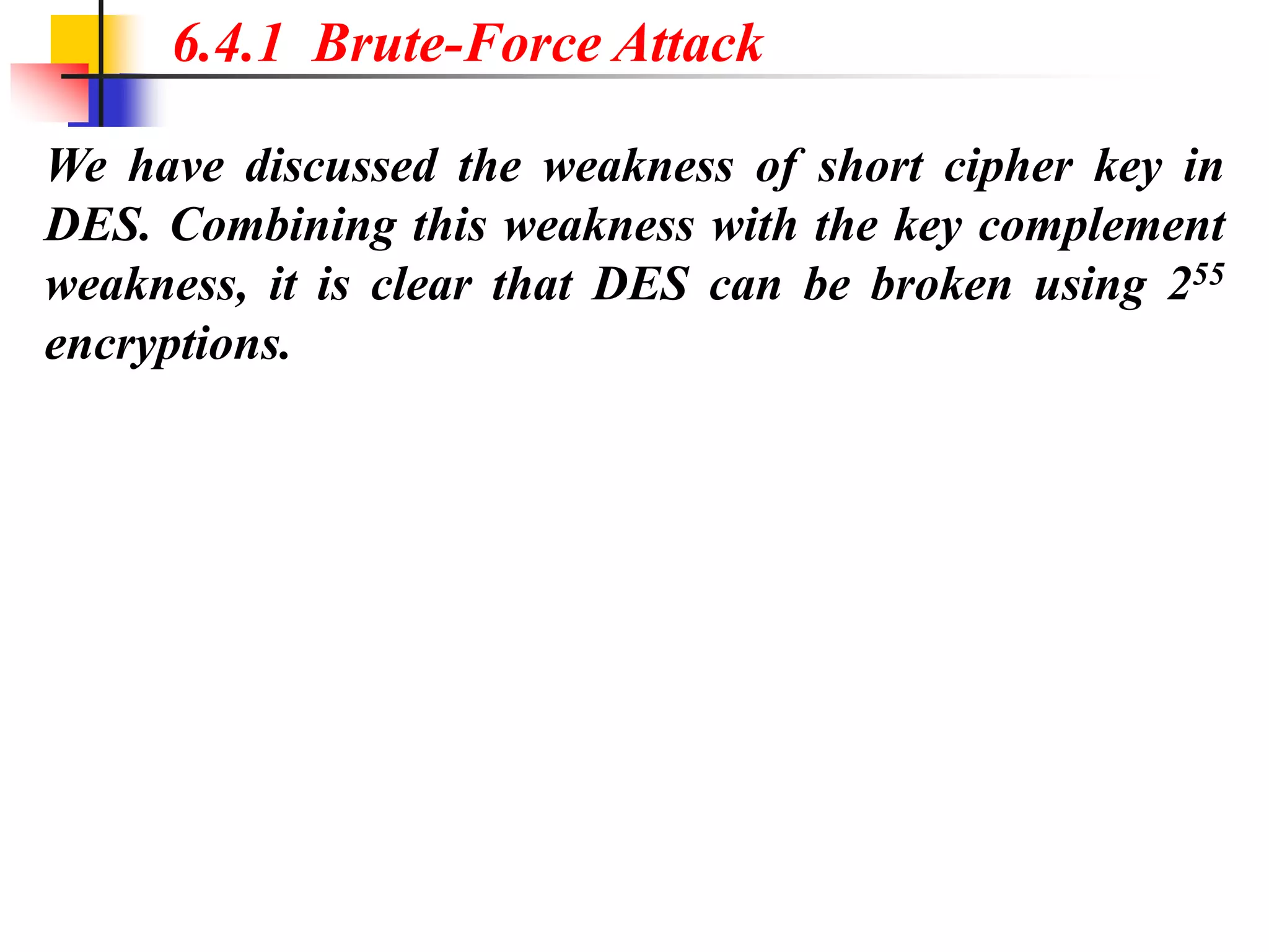 We have discussed the weakness of short cipher key in
DES. Combining this weakness with the key complement
weakness, it is clear that DES can be broken using 255
encryptions.
6.4.1 Brute-Force Attack
 
