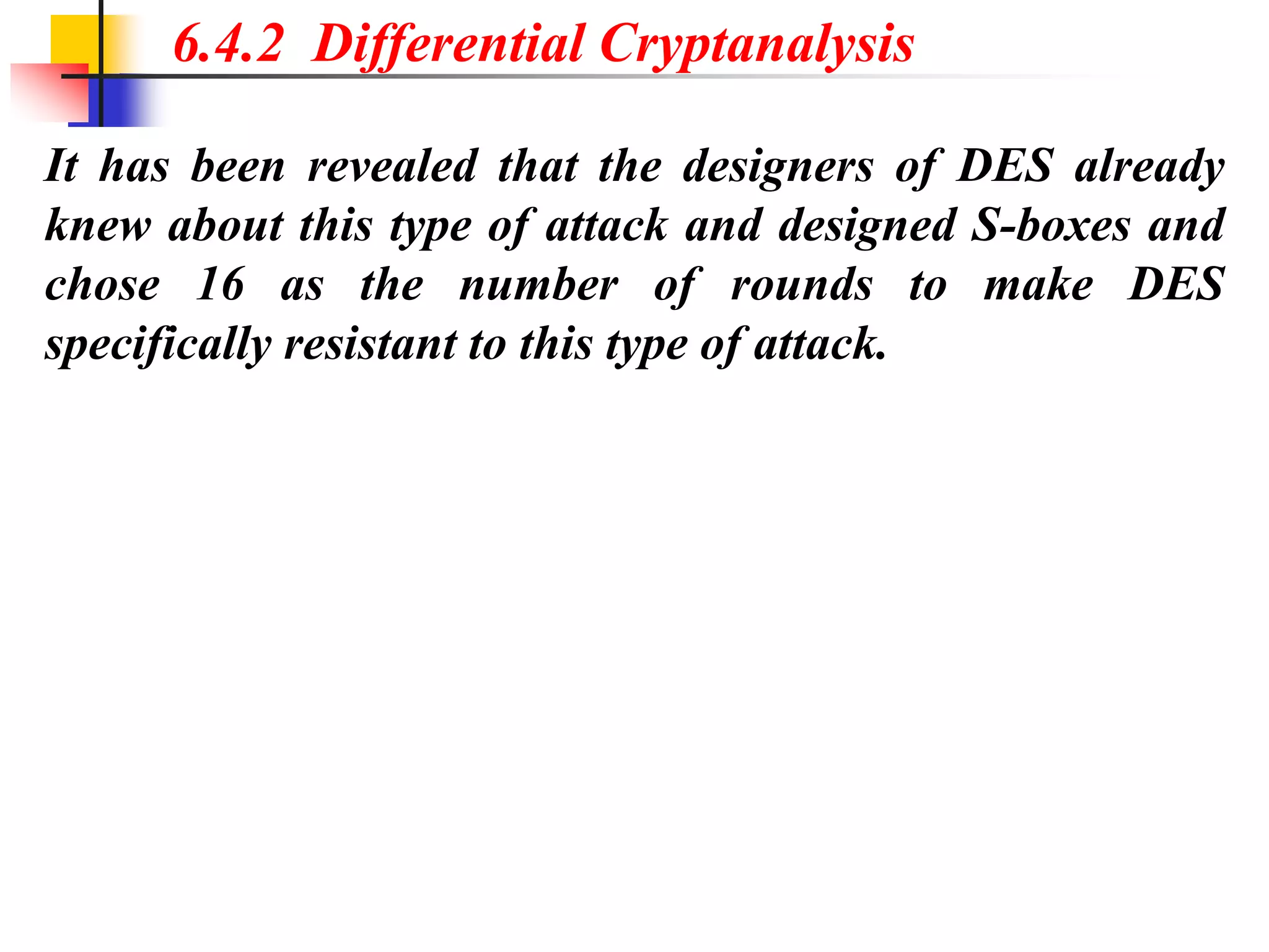 It has been revealed that the designers of DES already
knew about this type of attack and designed S-boxes and
chose 16 as the number of rounds to make DES
specifically resistant to this type of attack.
6.4.2 Differential Cryptanalysis
 
