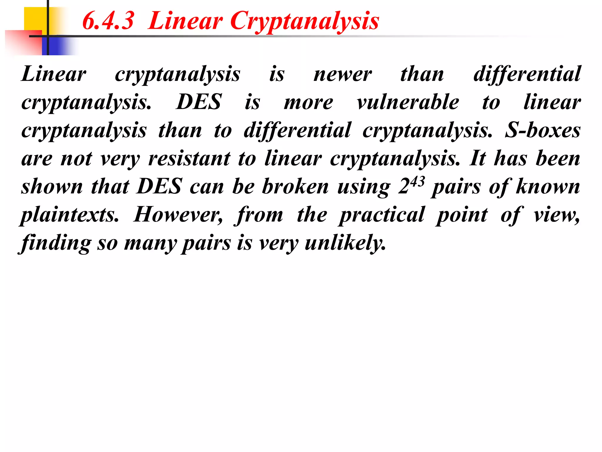 Linear cryptanalysis is newer than differential
cryptanalysis. DES is more vulnerable to linear
cryptanalysis than to differential cryptanalysis. S-boxes
are not very resistant to linear cryptanalysis. It has been
shown that DES can be broken using 243 pairs of known
plaintexts. However, from the practical point of view,
finding so many pairs is very unlikely.
6.4.3 Linear Cryptanalysis
 