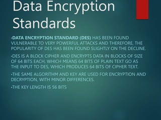 Data Encryption
Standards
•DATA ENCRYPTION STANDARD (DES) HAS BEEN FOUND
VULNERABLE TO VERY POWERFUL ATTACKS AND THEREFORE, THE
POPULARITY OF DES HAS BEEN FOUND SLIGHTLY ON THE DECLINE.
•DES IS A BLOCK CIPHER AND ENCRYPTS DATA IN BLOCKS OF SIZE
OF 64 BITS EACH, WHICH MEANS 64 BITS OF PLAIN TEXT GO AS
THE INPUT TO DES, WHICH PRODUCES 64 BITS OF CIPHER TEXT.
•THE SAME ALGORITHM AND KEY ARE USED FOR ENCRYPTION AND
DECRYPTION, WITH MINOR DIFFERENCES.
•THE KEY LENGTH IS 56 BITS
 