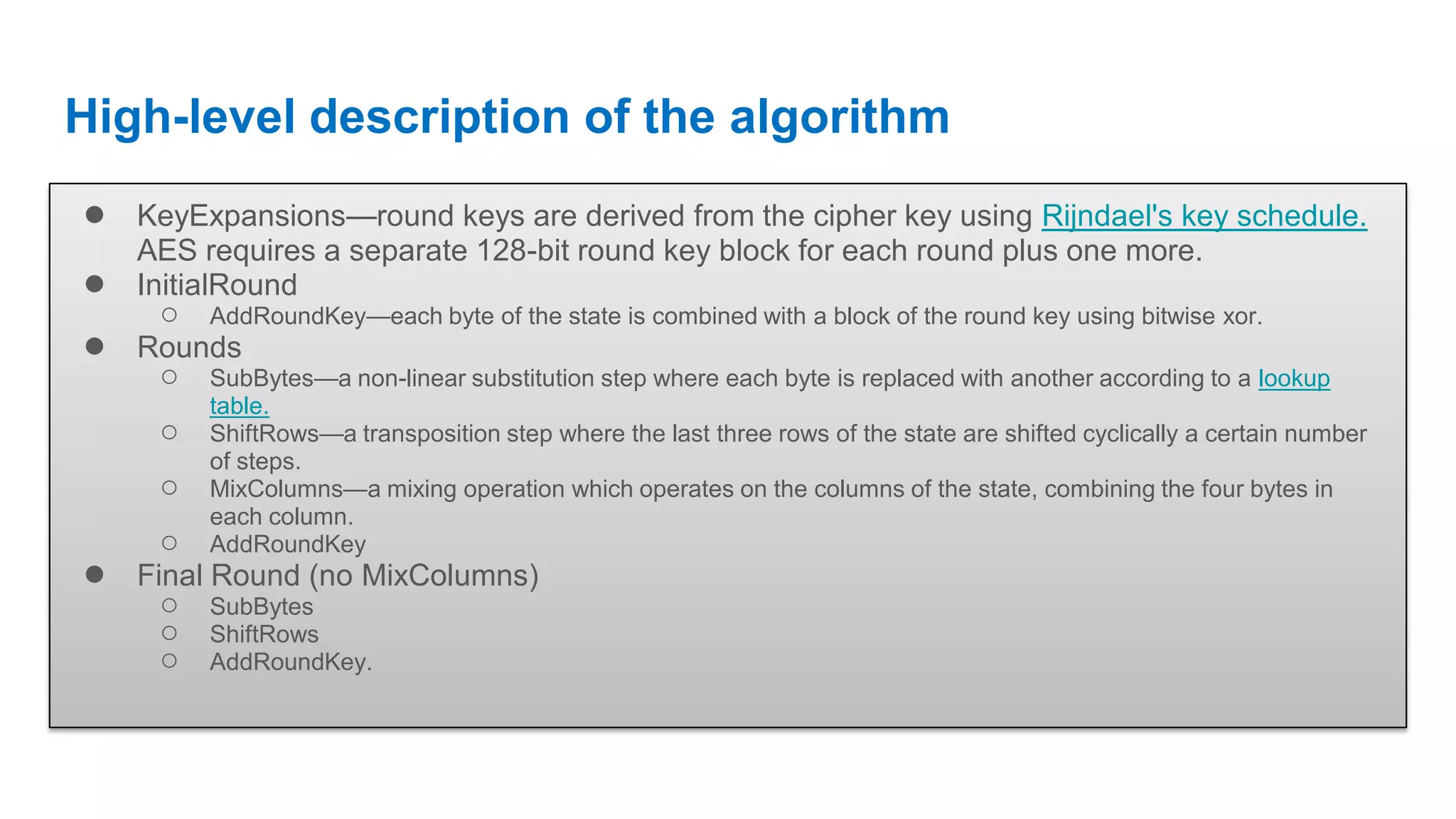 High-level description of the algorithm ● KeyExpansions—round keys are derived from the cipher key using Rijndael's key schedule. AES requires a separate 128-bit round key block for each round plus one more. ● InitialRound ○ AddRoundKey—each byte of the state is combined with a block of the round key using bitwise xor. ● Rounds ○ SubBytes—a non-linear substitution step where each byte is replaced with another according to a lookup table. ○ ShiftRows—a transposition step where the last three rows of the state are shifted cyclically a certain number of steps. ○ MixColumns—a mixing operation which operates on the columns of the state, combining the four bytes in each column. ○ AddRoundKey ● Final Round (no MixColumns) ○ SubBytes ○ ShiftRows ○ AddRoundKey. 