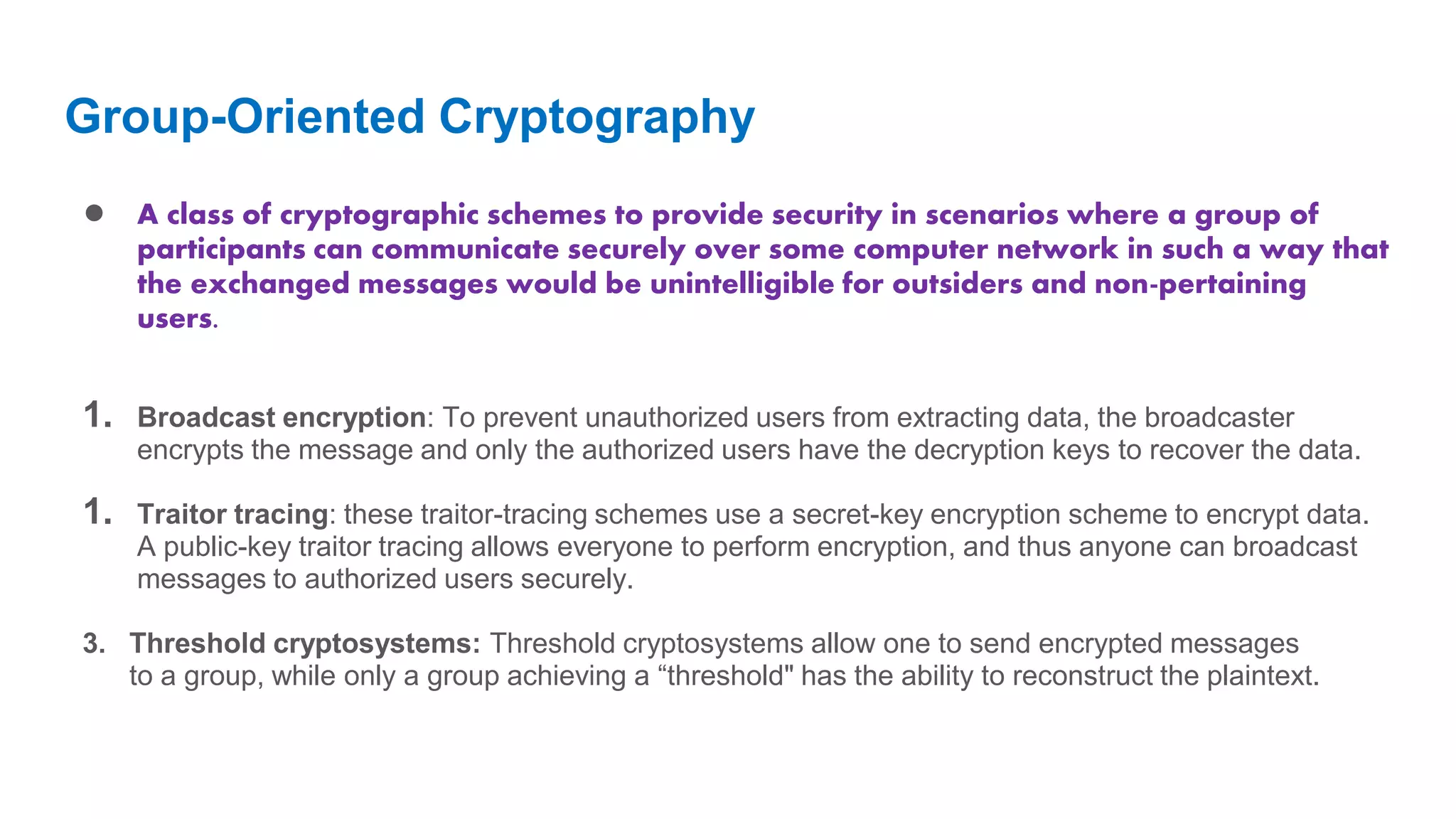 Group-Oriented Cryptography ● A class of cryptographic schemes to provide security in scenarios where a group of participants can communicate securely over some computer network in such a way that the exchanged messages would be unintelligible for outsiders and non-pertaining users. 1. Broadcast encryption: To prevent unauthorized users from extracting data, the broadcaster encrypts the message and only the authorized users have the decryption keys to recover the data. 1. Traitor tracing: these traitor-tracing schemes use a secret-key encryption scheme to encrypt data. A public-key traitor tracing allows everyone to perform encryption, and thus anyone can broadcast messages to authorized users securely. 3. Threshold cryptosystems: Threshold cryptosystems allow one to send encrypted messages to a group, while only a group achieving a “threshold" has the ability to reconstruct the plaintext. 