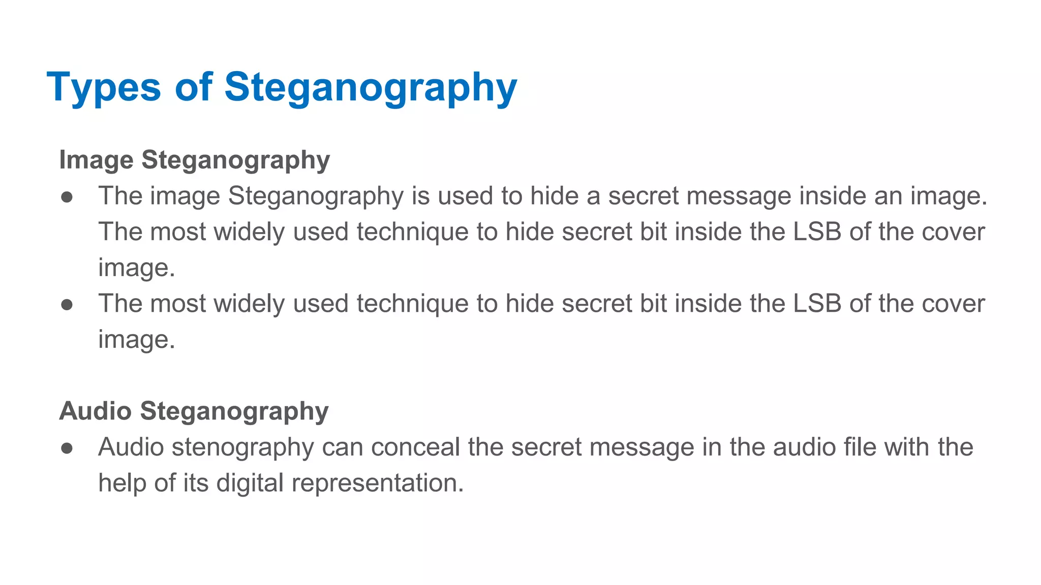 Types of Steganography Image Steganography ● The image Steganography is used to hide a secret message inside an image. The most widely used technique to hide secret bit inside the LSB of the cover image. ● The most widely used technique to hide secret bit inside the LSB of the cover image. Audio Steganography ● Audio stenography can conceal the secret message in the audio file with the help of its digital representation. 