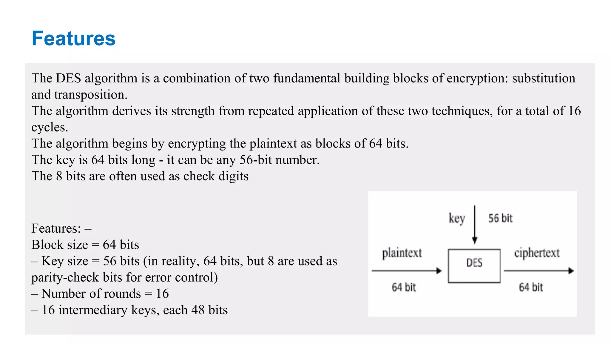 Features The DES algorithm is a combination of two fundamental building blocks of encryption: substitution and transposition. The algorithm derives its strength from repeated application of these two techniques, for a total of 16 cycles. The algorithm begins by encrypting the plaintext as blocks of 64 bits. The key is 64 bits long - it can be any 56-bit number. The 8 bits are often used as check digits Features: – Block size = 64 bits – Key size = 56 bits (in reality, 64 bits, but 8 are used as parity-check bits for error control) – Number of rounds = 16 – 16 intermediary keys, each 48 bits 